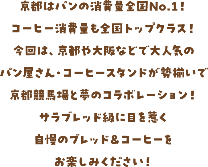 京都はパンの消費量全国No.1！コーヒー消費量も全国トップクラス！今回は、京都や大阪などで大人気のパン屋さん・コーヒースタンドが勢揃いで京都競馬場と夢のコラボレーション！サラブレッド級に目を惹く自慢のブレッド＆コーヒーをお楽しみください！